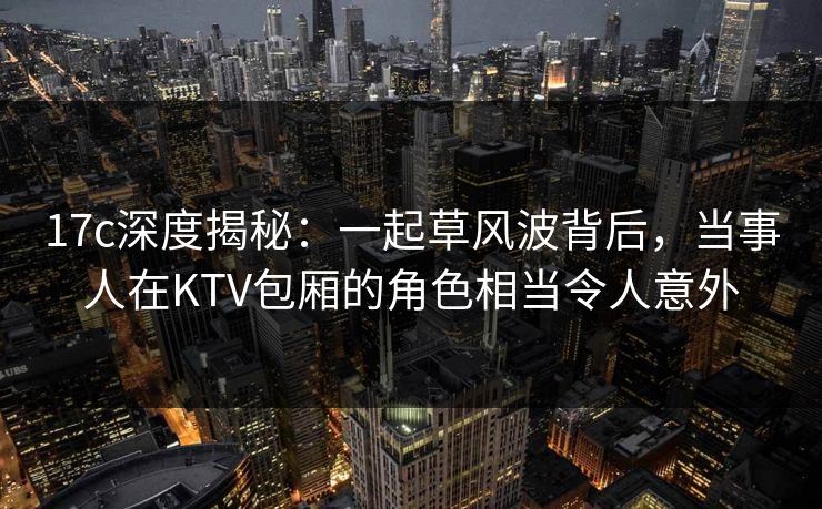 17c深度揭秘：一起草风波背后，当事人在KTV包厢的角色相当令人意外