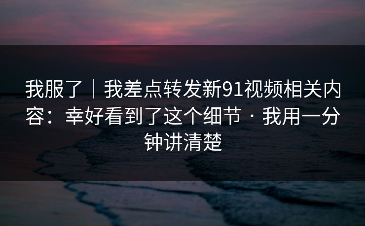 我服了｜我差点转发新91视频相关内容：幸好看到了这个细节 · 我用一分钟讲清楚