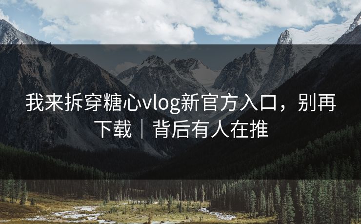 我来拆穿糖心vlog新官方入口,别再下载|背后有人在推