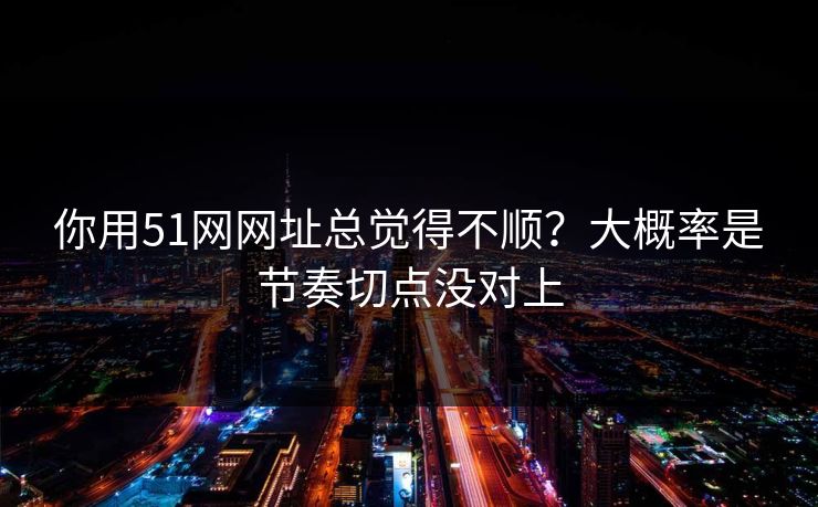 你用51网网址总觉得不顺？大概率是节奏切点没对上