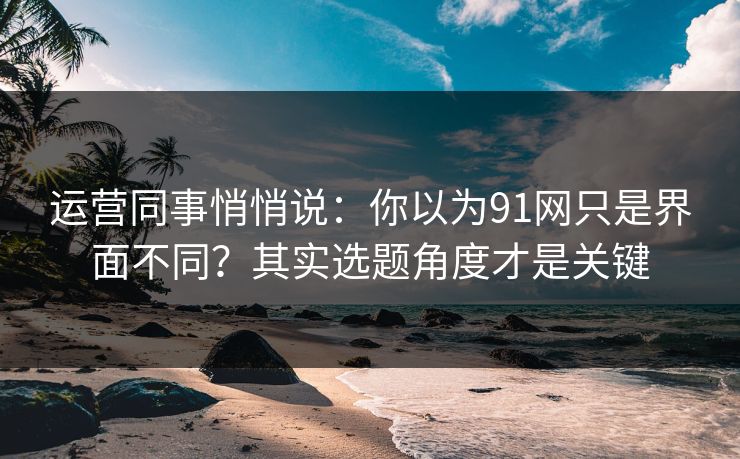 运营同事悄悄说：你以为91网只是界面不同？其实选题角度才是关键