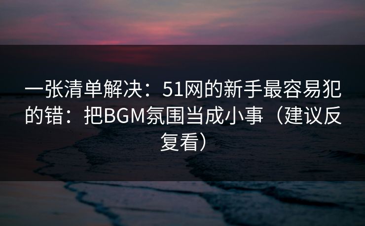 一张清单解决：51网的新手最容易犯的错：把BGM氛围当成小事（建议反复看）