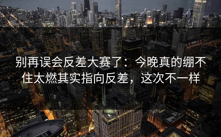 别再误会反差大赛了：今晚真的绷不住太燃其实指向反差，这次不一样