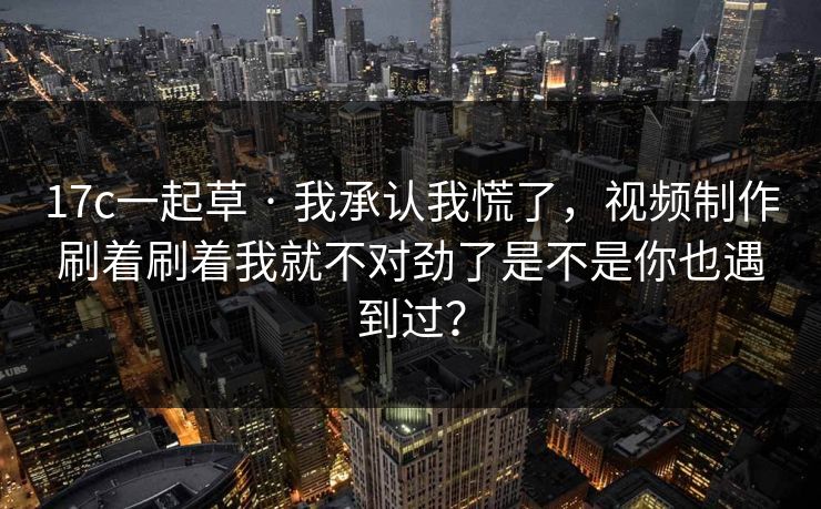 17c一起草 · 我承认我慌了，视频制作刷着刷着我就不对劲了是不是你也遇到过？