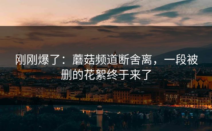 刚刚爆了：蘑菇频道断舍离，一段被删的花絮终于来了