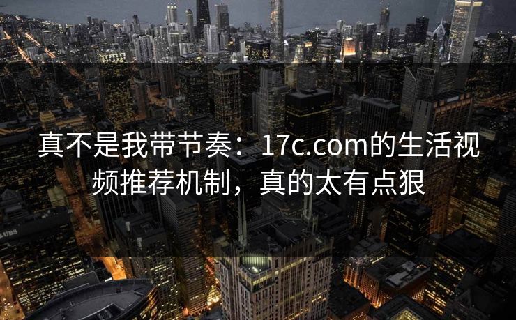 真不是我带节奏：17c.com的生活视频推荐机制，真的太有点狠